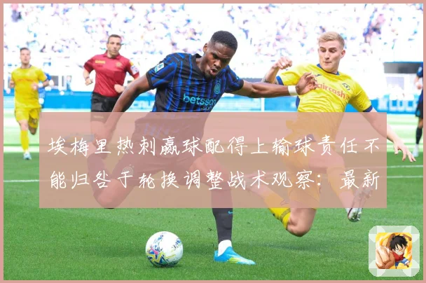 埃梅里热刺赢球配得上输球责任不能归咎于轮换调整战术观察：最新赛事动态与深度分析