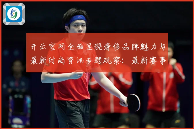 开云官网全面呈现奢侈品牌魅力与最新时尚资讯专题观察：最新赛事动态与深度分析