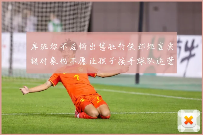 库班称不后悔出售独行侠却坦言卖错对象也不愿让孩子接手球队运营赛场复盘：最新赛事动态与深度分析
