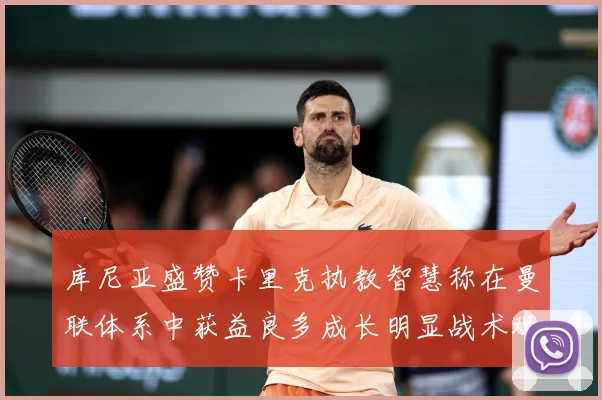 库尼亚盛赞卡里克执教智慧称在曼联体系中获益良多成长明显战术观察：最新赛事动态与深度分析